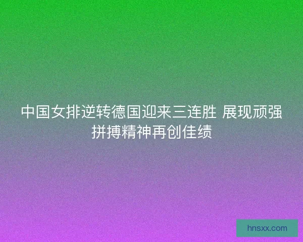 中国女排逆转德国迎来三连胜 展现顽强拼搏精神再创佳绩