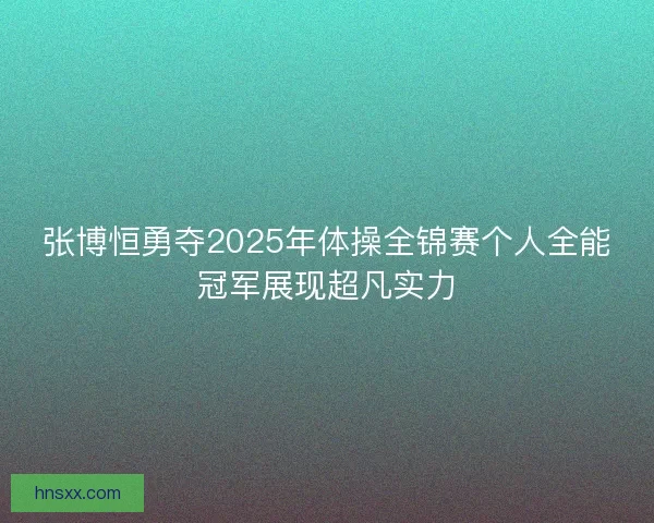 张博恒勇夺2025年体操全锦赛个人全能冠军展现超凡实力