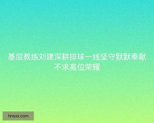 基层教练刘建深耕排球一线坚守默默奉献不求高位荣耀