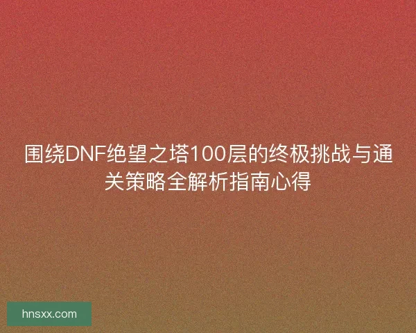 围绕DNF绝望之塔100层的终极挑战与通关策略全解析指南心得