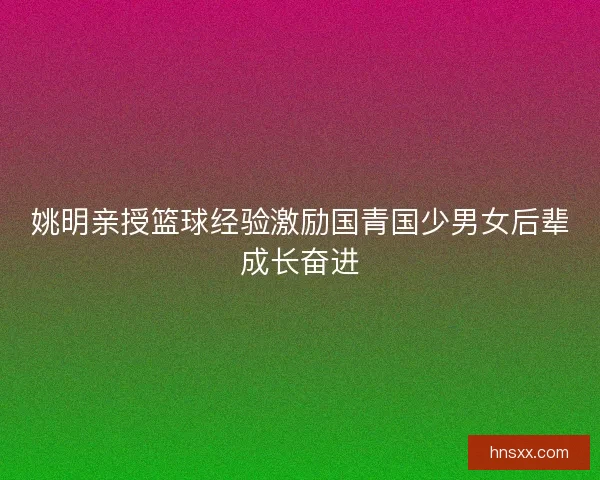 姚明亲授篮球经验激励国青国少男女后辈成长奋进