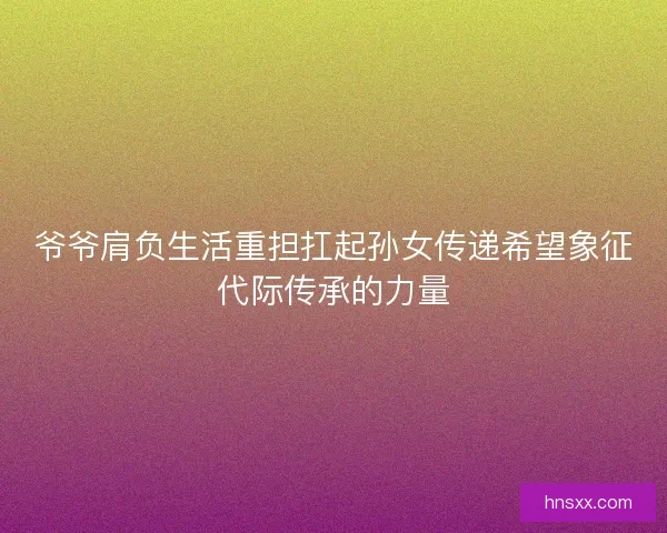 爷爷肩负生活重担扛起孙女传递希望象征代际传承的力量