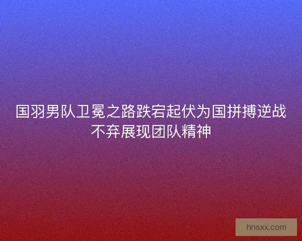 国羽男队卫冕之路跌宕起伏为国拼搏逆战不弃展现团队精神
