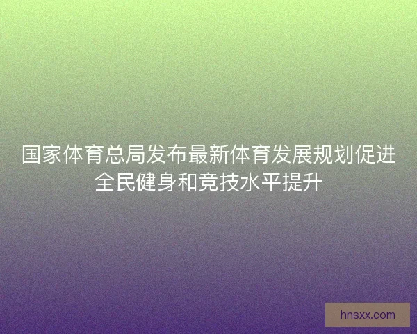 国家体育总局发布最新体育发展规划促进全民健身和竞技水平提升